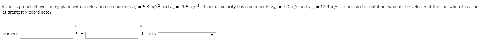 A cart is propelled over an
its greatest y coordinate?
xy plane with acceleration components a, = 6.8
m/s? and a, = -1.5 m/s2. Its initial velocity has components Vox = 7.3
m/s and
voy = 12.4 m/s.
In unit-vector notation, what is the velocity of the cart when it reaches
Number
Units
