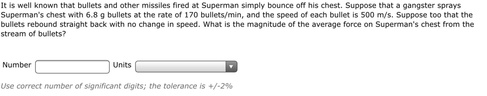 It is well known that bullets and other missiles fired at Superman simply bounce off his chest. Suppose that a gangster sprays
Superman's chest with 6.8 g bullets at the rate of 170 bullets/min, and the speed of each bullet is 500 m/s. Suppose too that the
bullets rebound straight back with no change in speed. What is the magnitude of the average force on Superman's chest from the
stream of bullets?
Number
Units
Use correct number of significant digits; the tolerance is +/-2%
