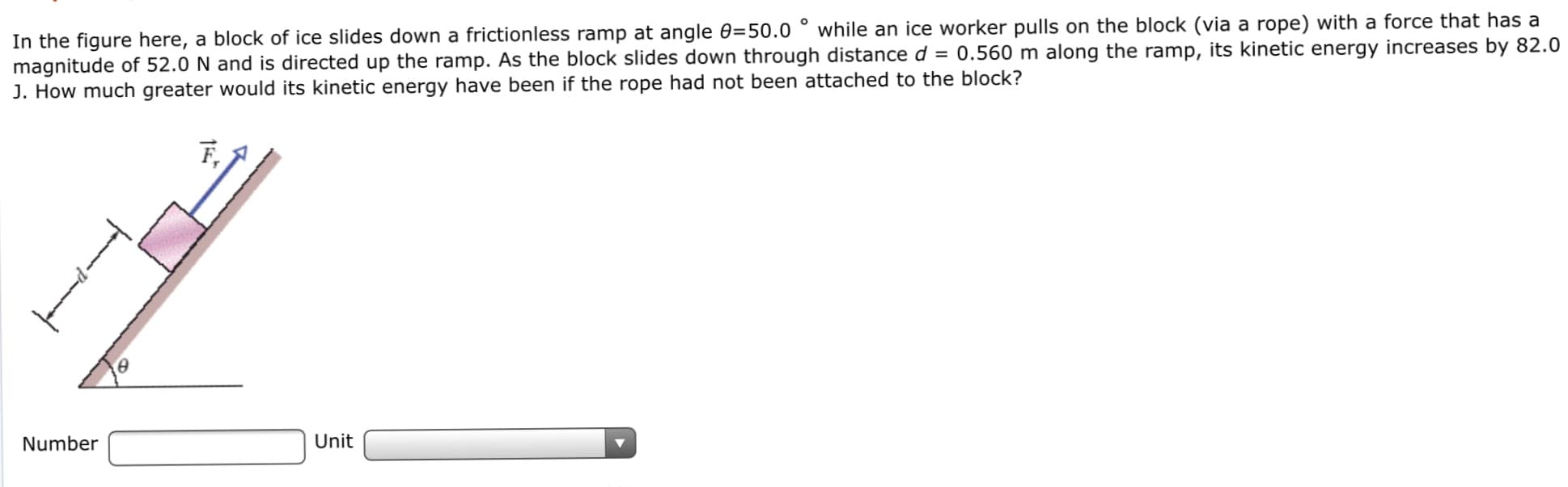 In the figure here, a block of ice slides down a frictionless ramp at angle 0=50.0 ° while an ice worker pulls on the block (via a rope) with a force that has a
magnitude of 52.0 N and is directed up the ramp. As the block slides down through distance d = 0.560 m along the ramp, its kinetic energy increases by 82.0
J. How much greater would its kinetic energy have been if the rope had not been attached to the block?
F,
Number
Unit
