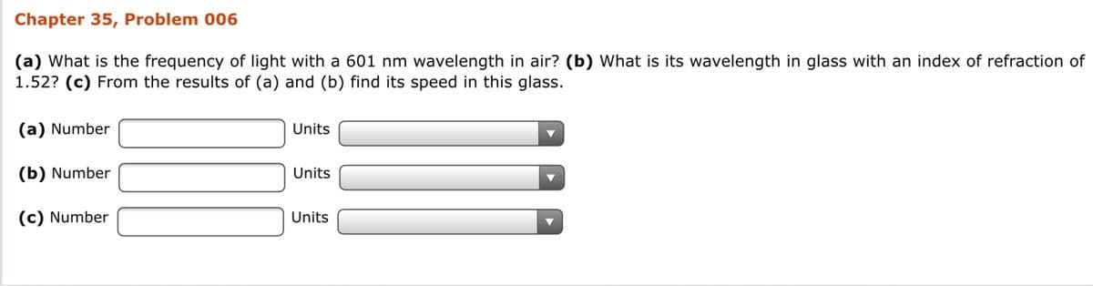 Chapter 35, Problem 006
(a) What is the frequency of light with a 601 nm wavelength in air? (b) What is its wavelength in glass with an index of refraction of
1.52? (c) From the results of (a) and (b) find its speed in this glass.
(a) Number
Units
(b) Number
Units
(c) Number
Units
