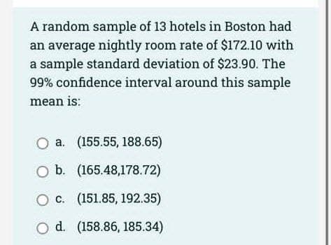 A random sample of 13 hotels in Boston had
an average nightly room rate of $172.10 with
a sample standard deviation of $23.90. The
99% confidence interval around this sample
mean is:
O a. (155.55, 188.65)
O b. (165.48,178.72)
O c. (151.85, 192.35)
O d. (158.86, 185.34)