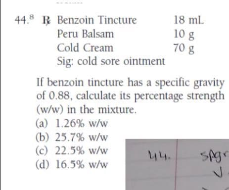 44.8 R Benzoin Tincture
Peru Balsam
Cold Cream
Sig: cold sore ointment
If benzoin tincture has a specific gravity
of 0.88, calculate its percentage strength
(w/w) in the mixture.
(a) 1.26% w/w
(b) 25.7% w/w
18 mL
10 g
70 g
(c) 22.5% w/w
(d) 16.5% w/w
spgr