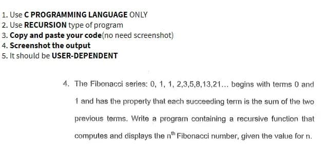 1. Use C PROGRAMMING LANGUAGE ONLY
2. Use RECURSION type of program
3. Copy and paste your code (no need screenshot)
4. Screenshot the output
5. It should be USER-DEPENDENT
4. The Fibonacci series: 0, 1, 1, 2,3,5,8,13,21... begins with terms 0 and
1 and has the property that each succeeding term is the sum of the two
previous terms. Write a program containing a recursive function that
computes and displays the nth Fibonacci number, given the value for n.