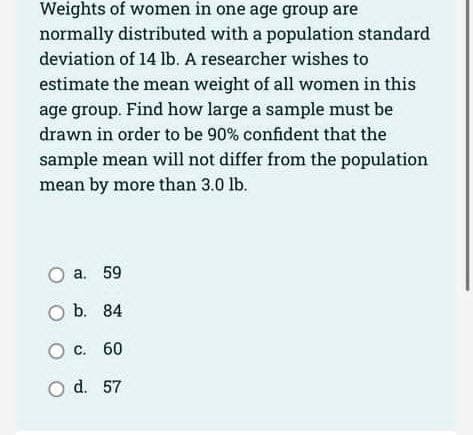 Weights of women in one age group are
normally distributed with a population standard
deviation of 14 lb. A researcher wishes to
estimate the mean weight of all women in this
age group. Find how large a sample must be
drawn in order to be 90% confident that the
sample mean will not differ from the population
mean by more than 3.0 lb.
O a. 59
O b. 84
O c. 60
O d. 57