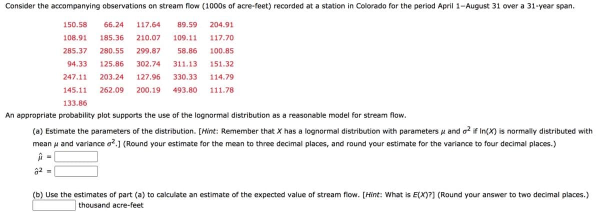 Consider the accompanying observations on stream flow (1000s of acre-feet) recorded at a station in Colorado for the period April 1-August 31 over a 31-year span.
150.58
66.24
117.64
89.59
204.91
108.91
185.36
210.07
109.11
117.70
285.37
280.55
299.87
58.86
100.85
94.33
125,86
302.74
311.13
151.32
247.11
203.24
127.96
330.33
114.79
145.11
262.09
200.19
493.80
111.78
133.86
An appropriate probability plot supports the use of the lognormal distribution as a reasonable model for stream flow.
(a) Estimate the parameters of the distribution. [Hint: Remember that X has a lognormal distribution with parameters u and o? if In(X) is normally distributed with
mean u and variance o2.] (Round your estimate for the mean to three decimal places, and round your estimate for the variance to four decimal places.)
62 =
(b) Use the estimates of part (a) to calculate an estimate of the expected value of stream flow. [Hint: What is E(X)?] (Round your answer to two decimal places.)
thousand acre-feet
