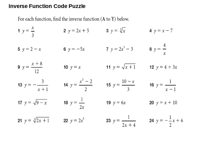 Inverse Function Code Puzzle
For each function, find the inverse function (A to Y) below.
1y:
3
2 y = 2x + 5
3 y = x
4 y = x- 7
5 y = 2 – x
6 y = -5x
7 y = 2x' – 3
4
a y=
x +8
9 y=
12
11 y = Vx +1
10 y = x
12 y = 4 + 3x
3
x' - 2
10 – x
1
13 y
14 y
15 у3
3
16 y
x +1
2
х —1
1
18 у 3
2х
17 y = 19 – x
19 y = 6x
20 y = x + 10
21 y = 2x +1
22 y = 2x
1
23 у 3
24 y = -x + 6
2
2x + 4
II
