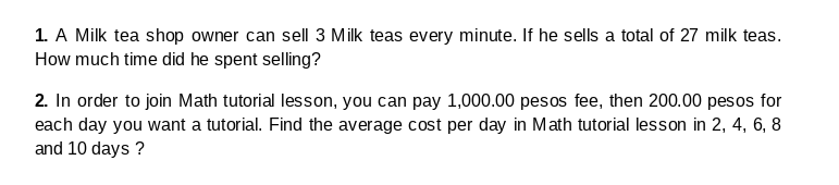 1. A Milk tea shop owner can sell 3 Milk teas every minute. If he sells a total of 27 milk teas.
How much time did he spent selling?
2. In order to join Math tutorial lesson, you can pay 1,000.00 pesos fee, then 200.00 pesos for
each day you want a tutorial. Find the average cost per day in Math tutorial lesson in 2, 4, 6, 8
and 10 days ?
