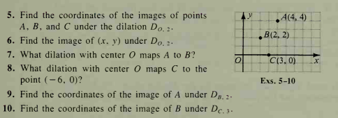 5. Find the coordinates of the images of points
A, B, and C under the dilation Do. 2.
4(4, 4)
6. Find the image of (x. y) under Do, .
B(2, 2)
7. What dilation with center O maps A to B?
C(3. 0)
8. What dilation with center O maps C to the
point (- 6, 0)?
9. Find the coordinates of the image of A under D. 2.
Exs. 5-10
10. Find the coordinates of the image of B under De. 3.
