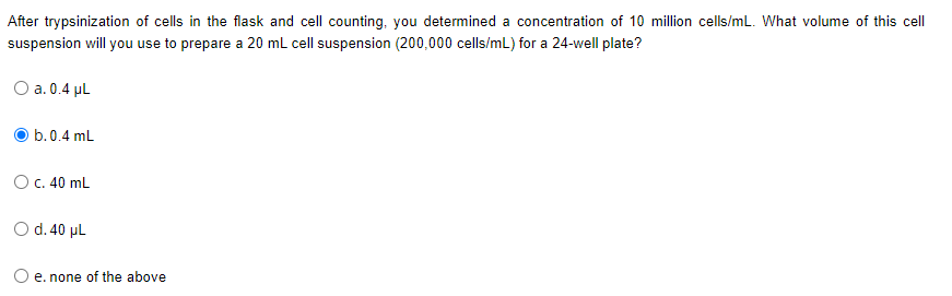 After trypsinization of cells in the flask and cell counting, you determined a concentration of 10 million cells/mL. What volume of this cell
suspension will you use to prepare a 20 mL cell suspension (200,000 cells/mL) for a 24-well plate?
O a. 0.4 ul
b.0.4 mL
Oc. 40 mL
O d.40 µL
e. none of the above
