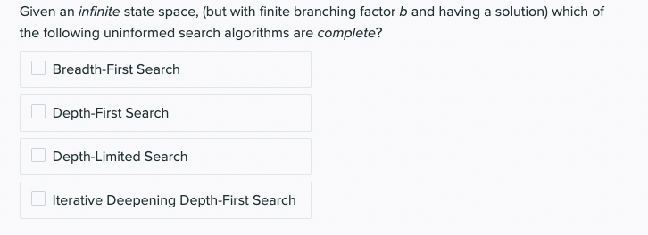 Given an infinite state space, (but with finite branching factor b and having a solution) which of
the following uninformed search algorithms are complete?
Breadth-First Search
Depth-First Search
Depth-Limited Search
Iterative Deepening Depth-First Search
