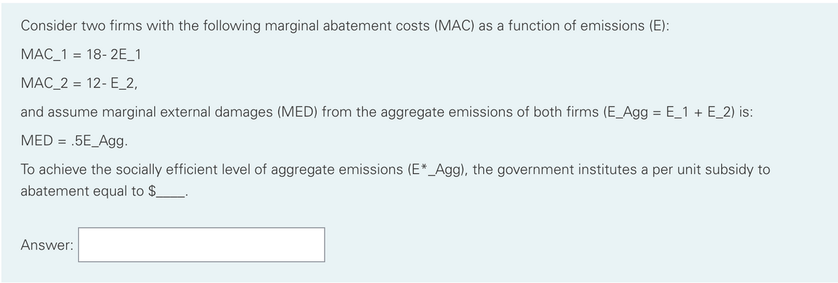 Consider two firms with the following marginal abatement costs (MAC) as a function of emissions (E):
MAC_1 = 18-2E_1
MAC_2 = 12- E_2,
and assume marginal external damages (MED) from the aggregate emissions of both firms (E_Agg = E_1 + E_2) is:
MED= .5E_Agg.
To achieve the socially efficient level of aggregate emissions (E*_Agg), the government institutes a per unit subsidy to
abatement equal to $_
Answer: