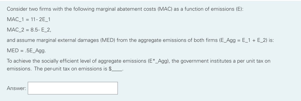 Consider two firms with the following marginal abatement costs (MAC) as a function of emissions (E):
MAC_1 11-2E_1
MAC_2 = 8.5- E_2,
and assume marginal external damages (MED) from the aggregate emissions of both firms (E_Agg = E_1 + E_2) is:
MED = .5E_Agg.
To achieve the socially efficient level of aggregate emissions (E*_Agg), the government institutes a per unit tax on
emissions. The per-unit tax on emissions is $_
Answer: