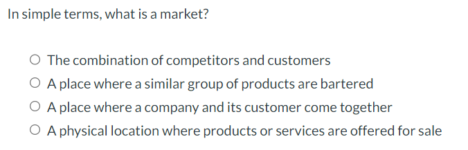 In simple terms, what is a market?
O The combination of competitors and customers
O A place where a similar group of products are bartered
O A place where a company and its customer come together
O A physical location where products or services are offered for sale