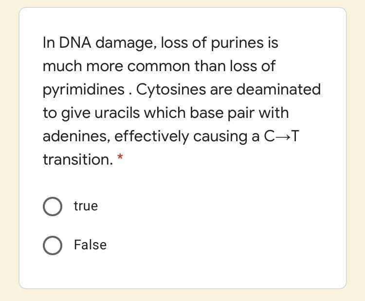 In DNA damage, loss of purines is
much more common than loss of
pyrimidines . Cytosines are deaminated
to give uracils which base pair with
adenines, effectively causing a C→T
transition. *
O true
O False
