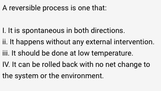 A reversible process is one that:
1. It is spontaneous in both directions.
ii. It happens without any external intervention.
iii. It should be done at low temperature.
IV. It can be rolled back with no net change to
the system or the environment.
