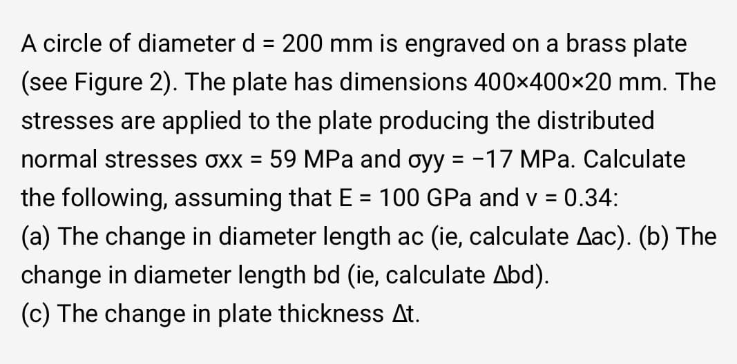 A circle of diameter d = 200 mm is engraved on a brass plate
(see Figure 2). The plate has dimensions 400x400×20 mm. The
stresses are applied to the plate producing the distributed
normal stresses oxx = 59 MPa and oyy = -17 MPa. Calculate
the following, assuming that E = 100 GPa and v = 0.34:
(a) The change in diameter length ac (ie, calculate Aac). (b) The
change in diameter length bd (ie, calculate Abd).
(c) The change in plate thickness At.
