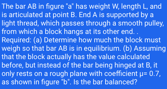 The bar AB in figure "a" has weight W, length L, and
is articulated at point B. End A is supported by a
light thread, which passes through a smooth pulley,
from which a block hangs at its other end. .
Required: (a) Determine how much the block must
weigh so that bar AB is in equilibrium. (b) Assuming
that the block actually has the value calculated
before, but instead of the bar being hinged at B, it
only rests on a rough plane with coefficient µ= 0.7,
as shown in figure "b". Is the bar balanced?
