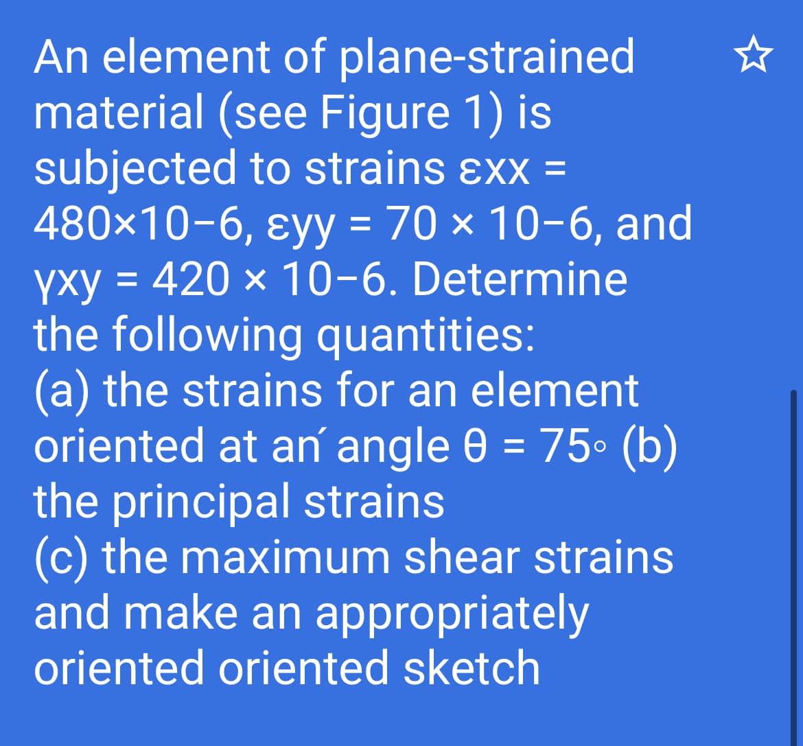 An element of plane-strained
material (see Figure 1) is
subjected to strains ɛxx =
480×10-6, ɛyy = 70 × 10-6, and
yxy = 420 × 10-6. Determine
the following quantities:
(a) the strains for an element
oriented at an angle 0 = 75° (b)
the principal strains
(c) the maximum shear strains
and make an appropriately
%3D
%3D
oriented oriented sketch
