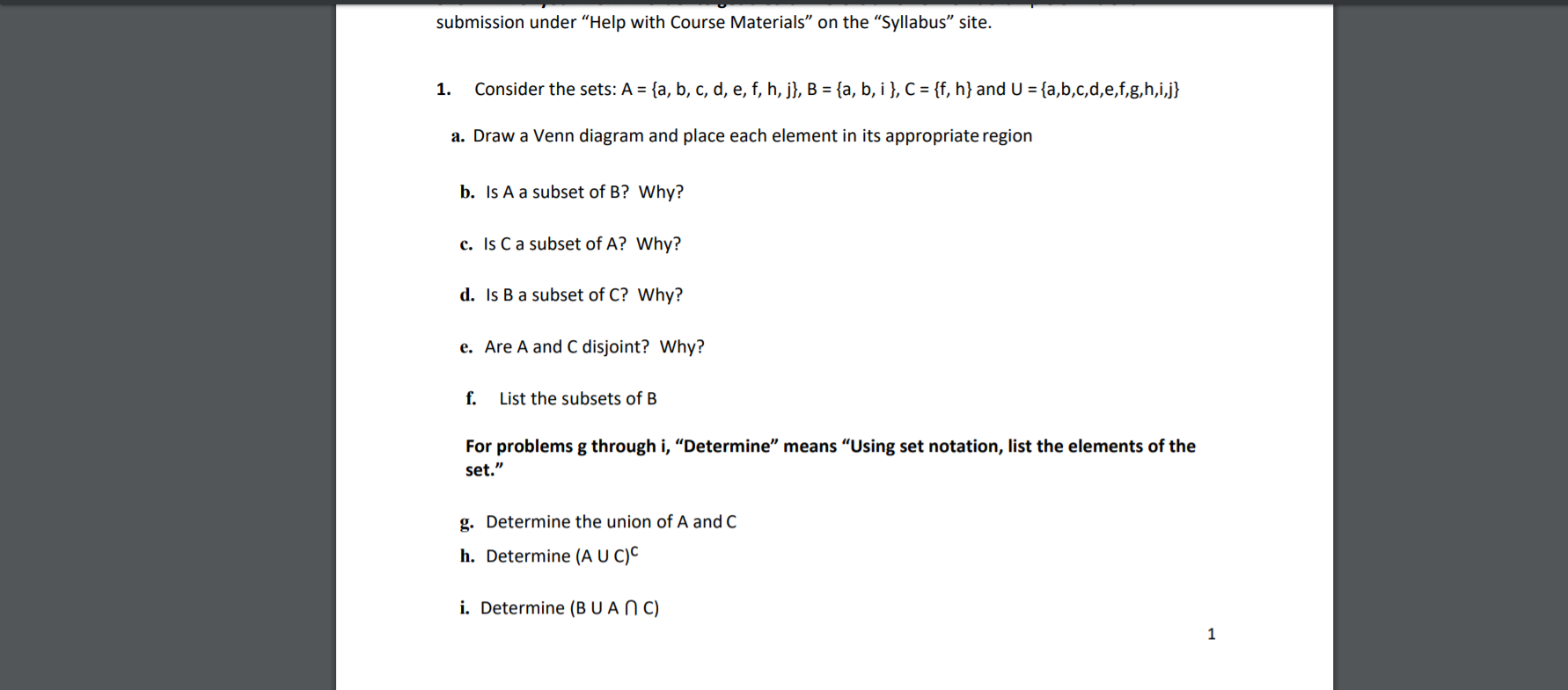 submission under "Help with Course Materials" on the "Syllabus" site.
Consider the sets: A = {a, b, c, d, e, f, h, j}, B = {a, b, i }, C = {f, h} and U = {a,b,c,d,e,f,g,h,i,j}
1.
a. Draw a Venn diagram and place each element in its appropriate region
b. Is A a subset of B? Why?
c. Is C a subset of A? Why?
d. Is B a subset of C? Why?
e. Are A and C disjoint? Why?
f.
List the subsets of B
For problems g through i, "Determine" means "Using set notation, list the elements of the
set."
g. Determine the union of A and C
h. Determine (A U C)C
i. Determine (BU A N C)
