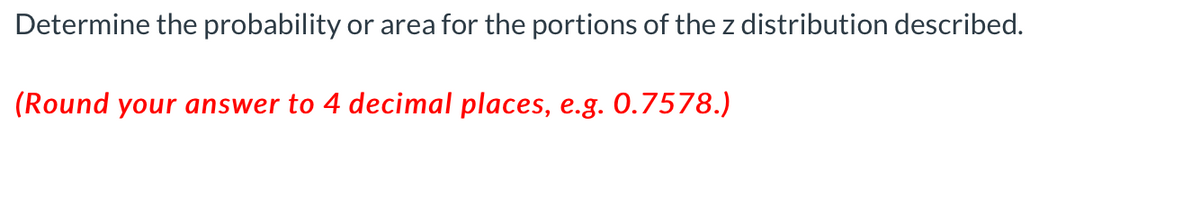 Determine the probability or area for the portions of the z distribution described.
(Round your answer to 4 decimal places, e.g. 0.7578.)
