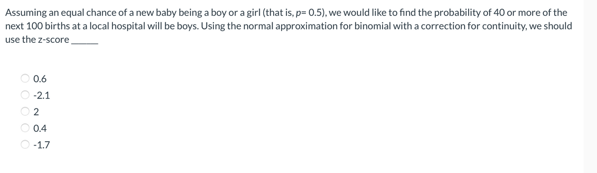 Assuming an equal chance of a new baby being a boy or a girl (that is, p= 0.5), we would like to find the probability of 40 or more of the
next 100 births at a local hospital will be boys. Using the normal approximation for binomial with a correction for continuity, we should
use the z-score
0.6
-2.1
0.4
O -1.7
O O O O O
