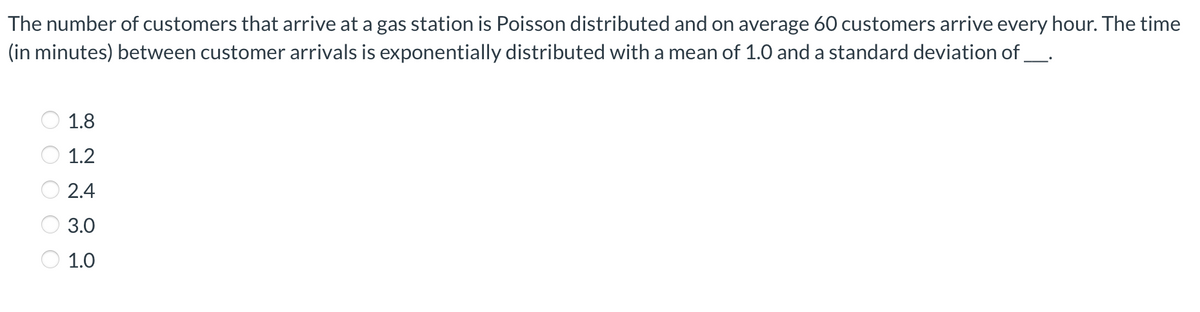 The number of customers that arrive at a gas station is Poisson distributed and on average 60 customers arrive every hour. The time
(in minutes) between customer arrivals is exponentially distributed with a mean of 1.0 and a standard deviation of_.
1.8
1.2
2.4
3.0
1.0
O O O O O

