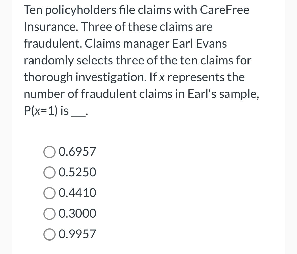 Ten policyholders file claims with CareFree
Insurance. Three of these claims are
fraudulent. Claims manager Earl Evans
randomly selects three of the ten claims for
thorough investigation. If x represents the
number of fraudulent claims in Earl's sample,
P(x=1) is_.
0.6957
0.5250
O 0.4410
O 0.3000
O 0.9957
