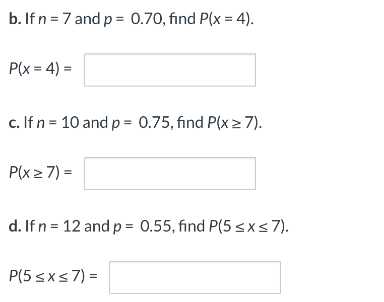 b. If n = 7 and p = 0.70, find P(x = 4).
%3D
P(x = 4) =
c. If n = 10 and p = 0.75, find P(x> 7).
P(x> 7) =
d. If n = 12 and p = 0.55, find P(5<x<7).
P(5 <x<7) =
