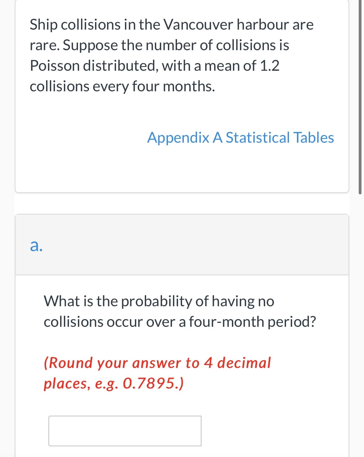 Ship collisions in the Vancouver harbour are
rare. Suppose the number of collisions is
Poisson distributed, with a mean of 1.2
collisions every four months.
Appendix A Statistical Tables
а.
What is the probability of having no
collisions occur over a four-month period?
(Round your answer to 4 decimal
places, e.g. 0.7895.)
