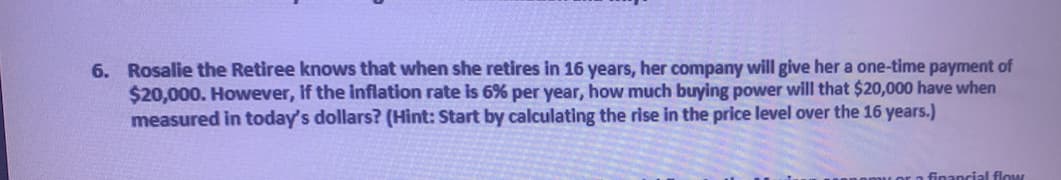 6. Rosalie the Retiree knows that when she retires in 16 years, her company will give her a one-time payment of
$20,000. However, if the inflation rate is 6% per year, how much buying power will that $20,000 have when
measured in today's dollars? (Hint: Start by calculating the rise in the price level over the 16 years.)
financial flow
