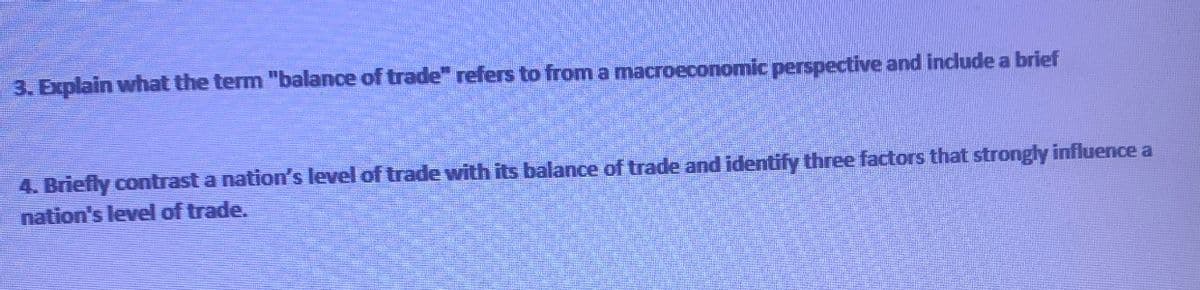 3. Explain what the term "balance of trade" refers to from a macroeconomic perspective and include a brief
4. Briefly contrast a nation's level of trade with its balance of trade and identify three factors that strongly influence a
nation's level of trade.
