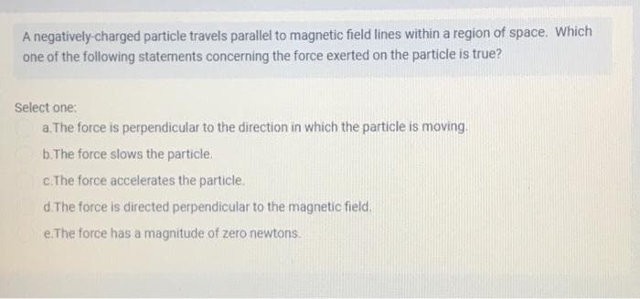 A negatively-charged particle travels parallel to magnetic field lines within a region of space. Which
one of the following statements concerning the force exerted on the particle is true?
Select one:
a. The force is perpendicular to the direction in which the particle is moving.
b. The force slows the particle.
c.The force accelerates the particle.
d.The force is directed perpendicular to the magnetic field.
e. The force has a magnitude of zero newtons.