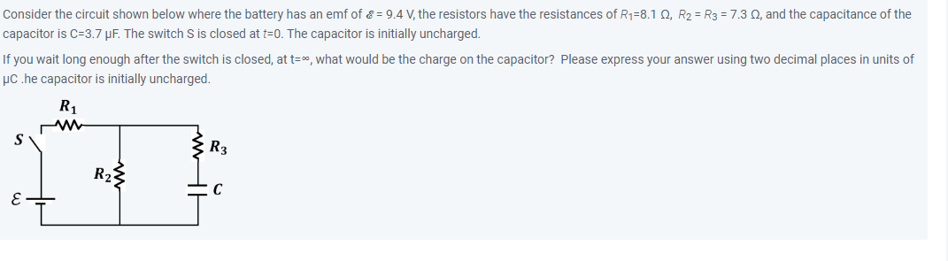 Consider the circuit shown below where the battery has an emf of = 9.4 V, the resistors have the resistances of R₁-8.1 Q, R2 = R3 = 7.3 02, and the capacitance of the
capacitor is C-3.7 µF. The switch S is closed at t=0. The capacitor is initially uncharged.
If you wait long enough after the switch is closed, at t=∞, what would be the charge on the capacitor? Please express your answer using two decimal places in units of
μC .he capacitor is initially uncharged.
S
E
R₁
ww
R₂
R3
C