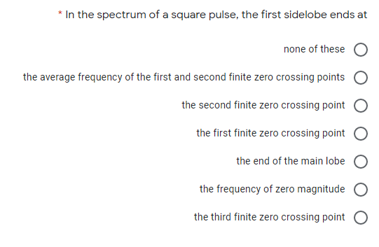 * In the spectrum of a square pulse, the first sidelobe ends at
none of these
the average frequency of the first and second finite zero crossing points
the second finite zero crossing point
the first finite zero crossing point
the end of the main lobe O
the frequency of zero magnitude
the third finite zero crossing point O
