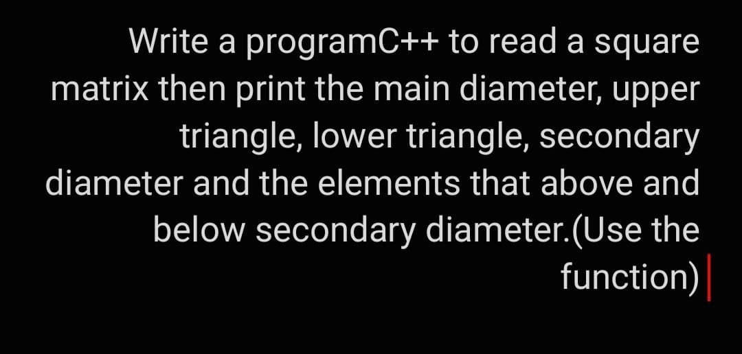 Write a programC++ to read a square
matrix then print the main diameter, upper
triangle, lower triangle, secondary
diameter and the elements that above and
below secondary diameter.(Use the
function)
