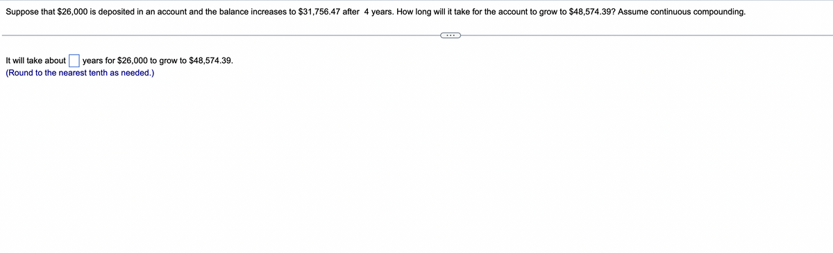 Suppose that $26,000 is deposited in an account and the balance increases to $31,756.47 after 4 years. How long will it take for the account to grow to $48,574.39? Assume continuous compounding.
It will take about years for $26,000 to grow to $48,574.39.
(Round to the nearest tenth as needed.)
