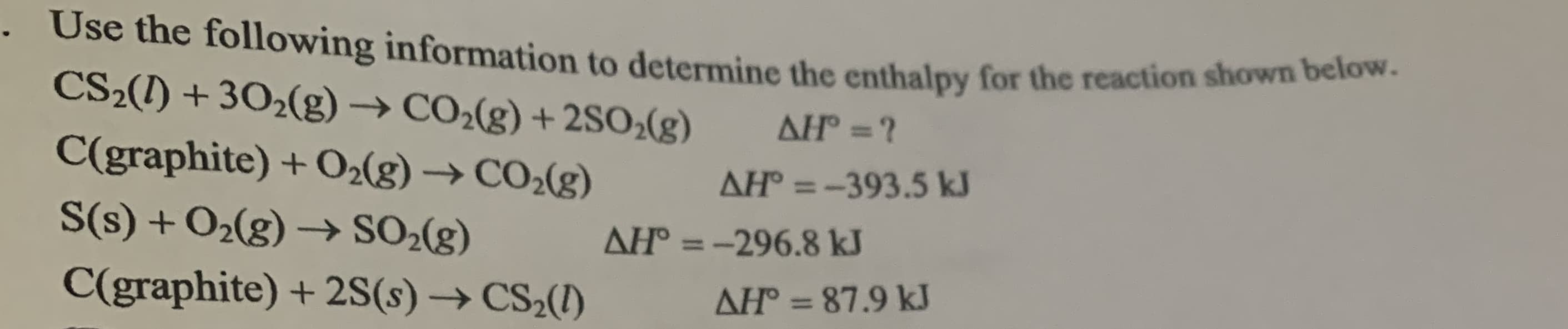 Use the following information to determine the enthalpy for the reaction shown below
CS2(1) + 302(g) → CO2(g) + 2SO;(g)
AH =?
C(graphite) +O2(g) → CO2(g)
AH° = -393.5 kJ
%3D
S(s) + O2(g) → SO2(g)
AH = -296.8 kJ
%3D
C(graphite) + 2S(s) → CS2(1)
AH = 87.9 kJ
%3D
