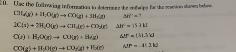 10. Use the following information to determine the enthalpy for the reaction shown below.
CH4(g) + H2O(g) → CO(g) + 3H2(g)
AH = ?
AH° = 15.3 kJ
AH° = 131.3 kJ
AH° =-41.2 kJ
2C(s) + 2H2O(g) → CH4(g) + CO2(g)
%3D
C(s) + H2O(g) –→ CO(g) + H2(g)
%3D
CO(g) + H2O(g) → CO2(g) + H½(g)
%3D

