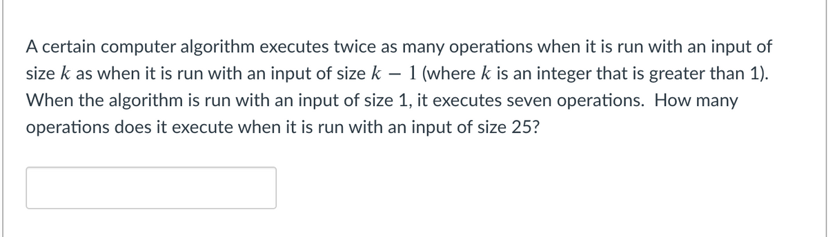 A certain computer algorithm executes twice as many operations when it is run with an input of
size k as when it is run with an input of size k – 1 (where k is an integer that is greater than 1).
When the algorithm is run with an input of size 1, it executes seven operations. How many
operations does it execute when it is run with an input of size 25?
