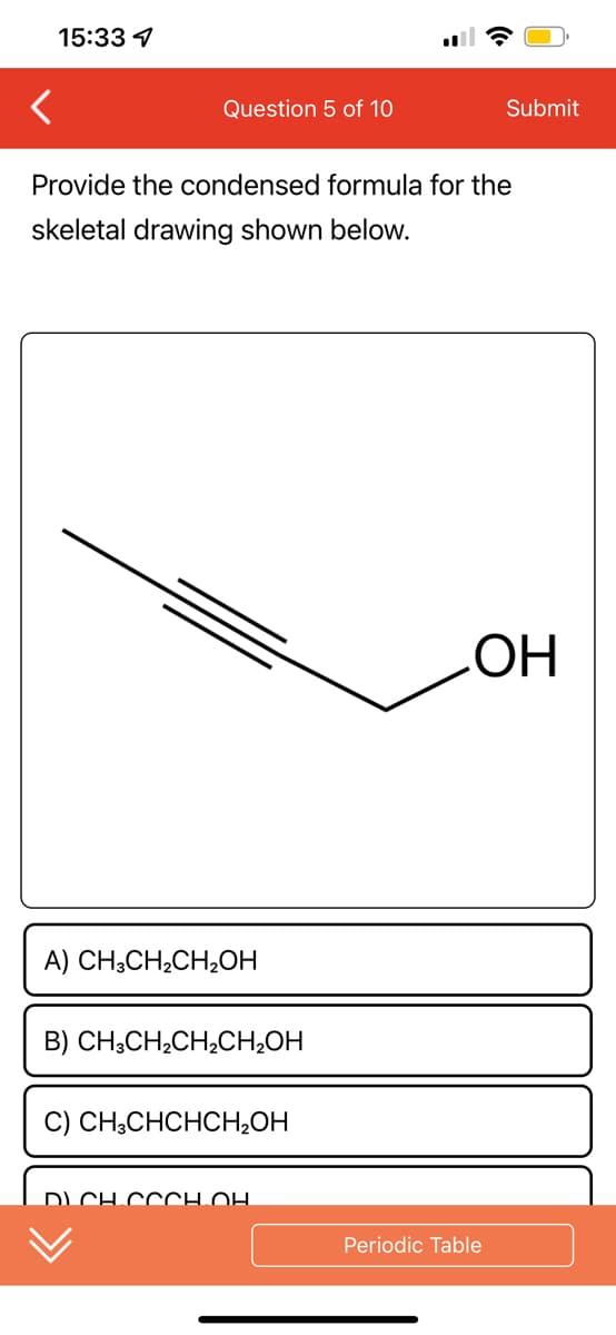 15:33 7
Question 5 of 10
Provide the condensed formula for the
skeletal drawing shown below.
A) CH3CH₂CH₂OH
B) CH3CH₂CH₂CH₂OH
C) CH3CHCHCH₂OH
DICH COCH.OH
Submit
OH
Periodic Table