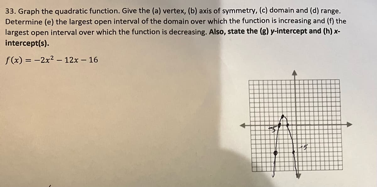 33. Graph the quadratic function. Give the (a) vertex, (b) axis of symmetry, (c) domain and (d) range.
Determine (e) the largest open interval of the domain over which the function is increasing and (f) the
largest open interval over which the function is decreasing. Also, state the (g) y-intercept and (h) x-
intercept(s).
f(x) = 2x² - 12x - 16