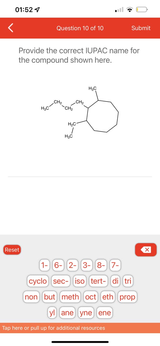 01:52
Reset
Question 10 of 10
Provide the correct IUPAC name for
the compound shown here.
H₂C
-CH₂
CH₂
H₂C
H₂C
Submit
H₂C
1- 6- 2- 3- 8- 7-
cyclo sec- iso tert- di tri
non but meth oct eth prop
yl ane yne ene
Tap here or pull up for additional resources