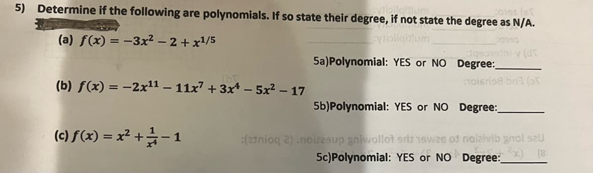 vdibilgitium
Jones (et
5) Determine if the following are polynomials. If so state their degree, if not state the degree as N/A.
Bangun
:ytillgillum
C0195
(a) f(x) = -3x² - 2 + x¹/5
5a) Polynomial: YES or NO
Jasonsini-y (d
Degree:
noisris8 bn3 (or
(b) f(x) = -2x¹1 - 11x² + 3x - 5x² - 17
(c) f(x) = x² +/-1
5b)Polynomial: YES or NO Degree:
:(atnioq 2) .noitzsup gniwollot srlt 1swes of nolaivib gnol 92U
5c) Polynomial: YES or NO Degree:__) (8