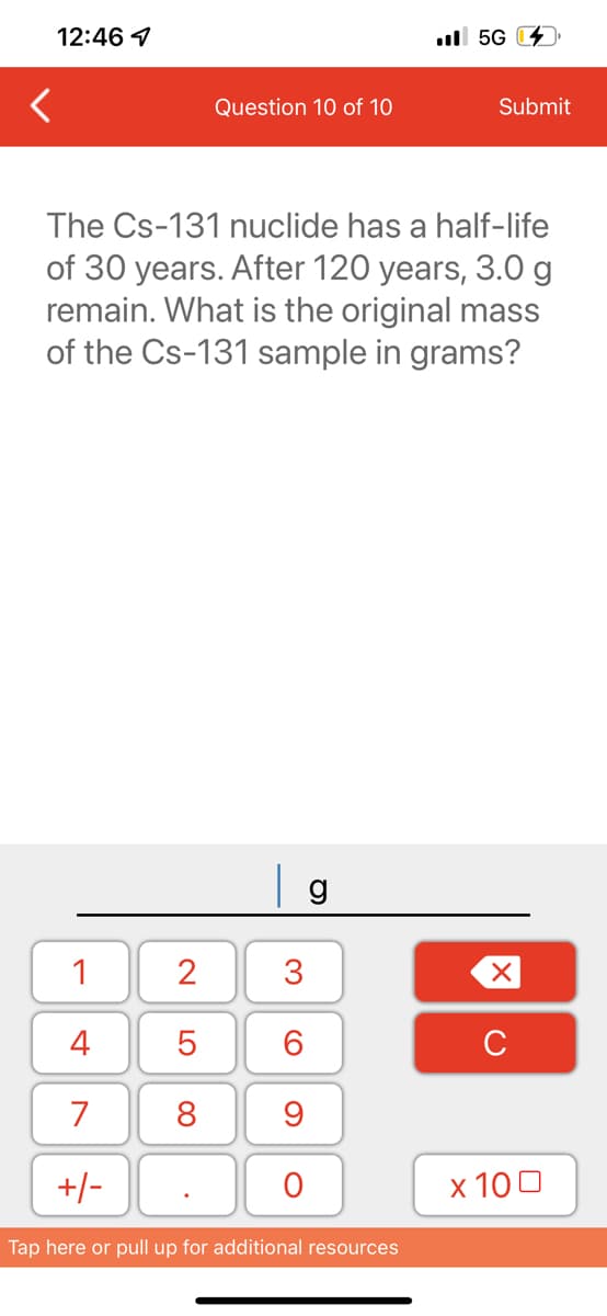 12:46
1
4
7
+/-
Question 10 of 10
2
5
8
The Cs-131 nuclide has a half-life
of 30 years. After 120 years, 3.0 g
remain. What is the original mass
of the Cs-131 sample in grams?
g
3
60
9
O
5G
Tap here or pull up for additional resources
Submit
XU
x 100
