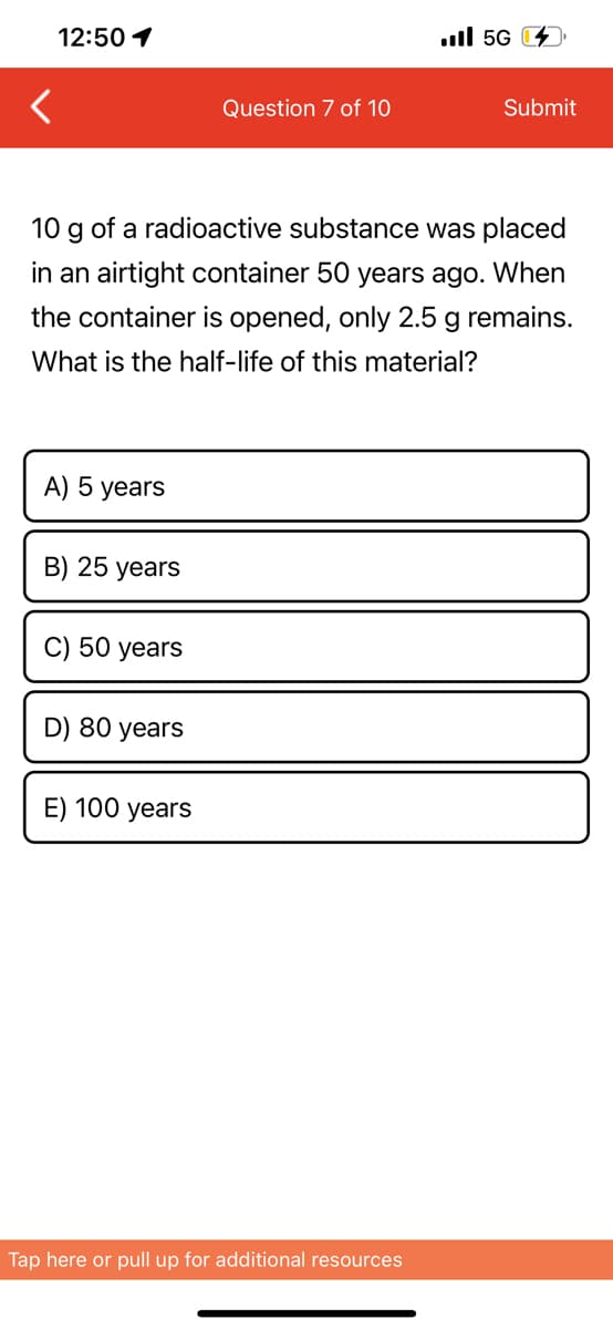 12:50 1
A) 5 years
B) 25 years
10 g of a radioactive substance was placed
in an airtight container 50 years ago. When
the container is opened, only 2.5 g remains.
What is the half-life of this material?
C) 50 years
D) 80 years
Question 7 of 10
E) 100 years
il 5G
Tap here or pull up for additional resources
Submit