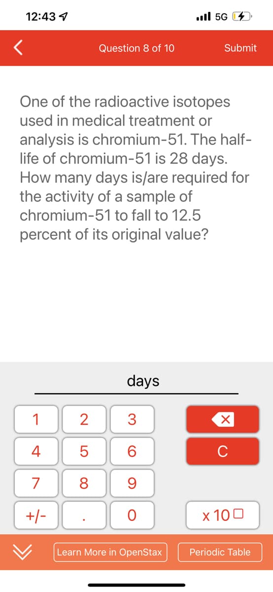12:43
1
4
7
+/-
2
5
8
Question 8 of 10
One of the radioactive isotopes
used in medical treatment or
analysis is chromium-51. The half-
life of chromium-51 is 28 days.
How many days is/are required for
the activity of a sample of
chromium-51 to fall to 12.5
percent of its original value?
.
days
3
6
9
O
Il 5G
Learn More in OpenStax
Submit
X
C
x 100
Periodic Table