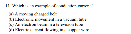 11. Which is an example of conduction current?
(a) A moving charged belt
(b) Electronic movement in a vacuum tube
(c) An electron beam in a television tube
(d) Electric current flowing in a copper wire
