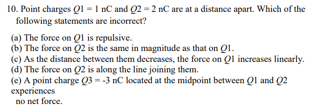 10. Point charges Q1 = 1 nC and Q2 =2 nC are at a distance apart. Which of the
following statements are incorrect?
(a) The force on Q1 is repulsive.
(b) The force on Q2 is the same in magnitude as that on Q1.
(c) As the distance between them decreases, the force on Qi increases linearly.
(d) The force on Q2 is along the line joining them.
(e) A point charge Q3 = -3 nC located at the midpoint between Ql and Q2
еxperiences
no net force.
