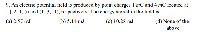 9. An electric potential field is produced by point charges 1 mC and 4 mC located at
(-2, 1, 5) and (1, 3, -1), respectively. The energy stored in the field is
(a) 2.57 mJ
(b) 5.14 mJ
(c) 10.28 mJ
(d) None of the
above

