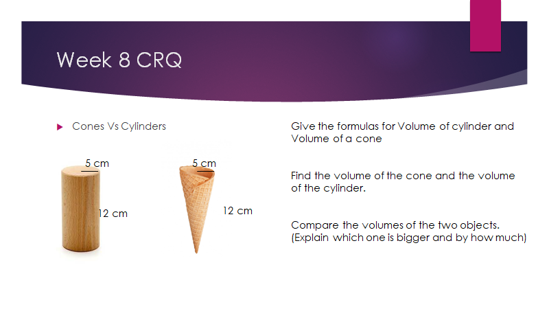 Week 8 CRQ
Cones Vs Cylinders
Give the formulas for Volume of cylinder and
Volume of a cone
5 cm
5 cm
Find the volume of the cone and the volume
of the cylinder.
12 cm
12 cm
Compare the volumes of the two objects.
(Explain which one is bigger and by how much)

